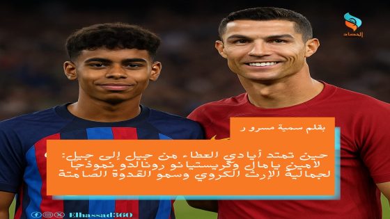 حين تمتد أيادي العطاء من جيل إلى جيل: لامين يامال وكريستيانو رونالدو نموذجًا لجمالية الإرث الكروي وسمو القدوة الصامتة